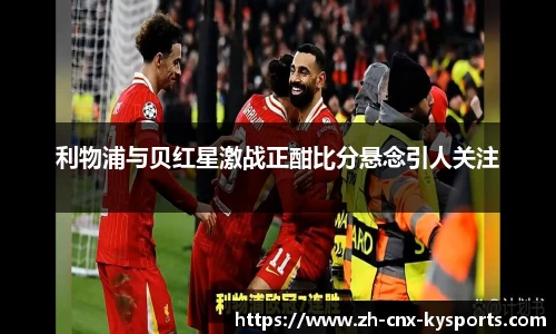 利物浦与贝红星激战正酣比分悬念引人关注